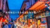 广州新塘进口零食批发市场在哪,广州现在的进口零食市场状况怎么样啊？现在开实体店还有没有比较好的发展空间？